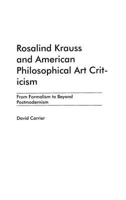 Rosalind Krauss and American Philosophical Art Criticism: From Formalism to Beyond Postmodernism by David Carrier