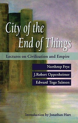 City of the End of Things: Lectures on Civilization and Empire by Northrop Frye, Edward Togo Salmon, Jonathan Locke Hart, J. Robert Oppenheimer