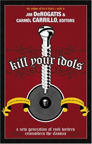 Kill Your Idols: A New Generation of Rock Writers Reconsiders the Classics by Jim DeRogatis, Carmel Carrillo