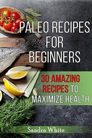 Paleo Recipes for Beginners: 30 Amazing Recipes to Maximize Health by Sandra White