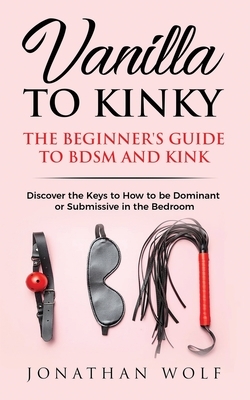 Vanilla to Kinky: The Beginner's Guide to BDSM and Kink: Discover the Keys to How to Be Dominant or Submissive in the Bedroom by Jonathan Wolf