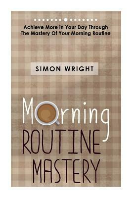 Morning Routine Mastery: Achieve More In Your Day Through The Mastery Of Your Morning Routine by Simon Wright