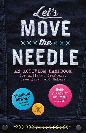 Let's Move the Needle: An Activism Handbook for Artists, Crafters, Creatives, and Makers; Build Community and Make Change! by Shannon Lynn Downey