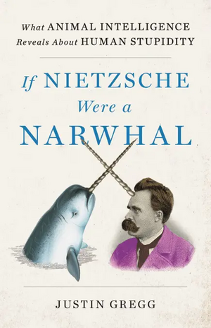 If Nietzsche Were a Narwhal: What Animal Intelligence Reveals About Human Stupidity by Justin Gregg