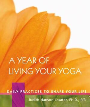 A Year of Living Your Yoga: Daily Practices to Shape Your Life by Judith Hanson Lasater