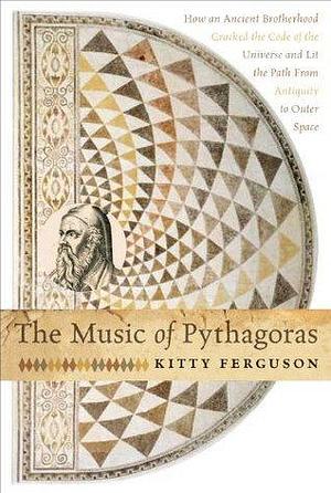 The Music of Pythagoras: How an Ancient Brotherhood Cracked the Code of the Universe and Lit the Path from Antiquity to Oute by Kitty Ferguson, Kitty Ferguson