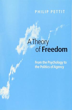 A Theory of Freedom: From the Psychology to the Politics of Agency by Philip Pettit