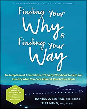 Finding Your Why and Finding Your Way: An Acceptance and Commitment Therapy Workbook to Help You Identify What You Care About and Reach Your Goals by Daniel J. Moran