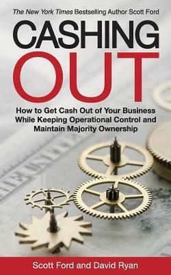 Cashing Out: How to Get Cash Out of Your Business While Keeping Operational Control and Maintain Majority Ownership by David Ryan, Scott Ford