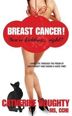 Breast Cancer! You're Kidding... right? Living Life Through The Prism of Uncertainty And Having A Good Time! by Catherine Doughty