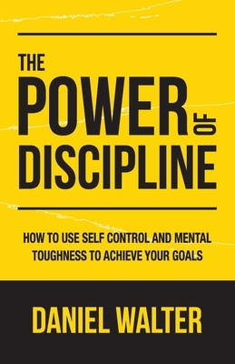 The Power of Discipline: How to Use Self Control and Mental Toughness to Achieve Your Goals by Daniel Walter