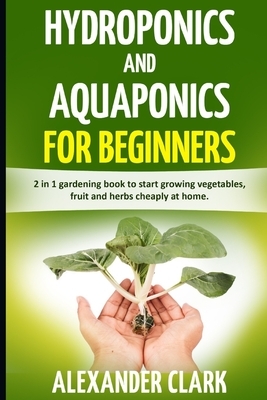 Hydroponics and Aquaponics for Beginners: The best beginner's guide to quickly build an inexpensive hydroponic system at home. How to grow vegetables, by Alexander Clark