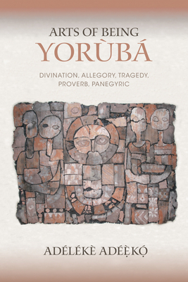 Arts of Being Yoruba: Divination, Allegory, Tragedy, Proverb, Panegyric by Adélékè Adéèkó