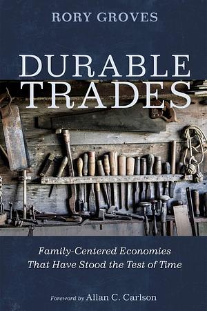 Durable Trades: Family-Centered Economies That Have Stood the Test of Time by Allan C. Carlson, Rory Groves, Rory Groves