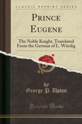 Prince Eugene: The Noble Knight, Translated from the German of L. W�rdig (Classic Reprint) by George P. Upton
