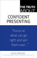 The Truth about Confident Presenting: "Focus on What Can Go Right and Win Then Over..." by James O'Rourke