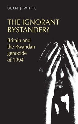 The Ignorant Bystander?: Britain and the Rwandan Genocide of 1994 by Dean White
