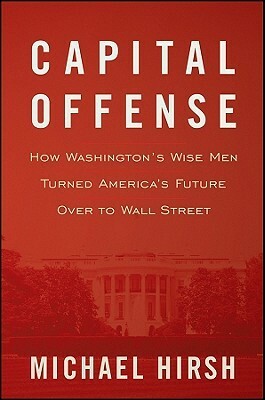Capital Offense: How Washington's Wise Men Turned America's Future Over to Wall Street by Michael Hirsh
