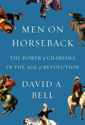 Men on Horseback: The Power of Charisma in the Age of Revolution by David A. Bell