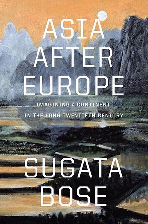 Asia After Europe: Imagining a Continent in the Long Twentieth Century by Sugata Bose