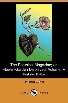 The Botanical Magazine; Or, Flower Garden Displayed, Volume Iv (Illustrated Edition) (Dodo Press) by William Curtis