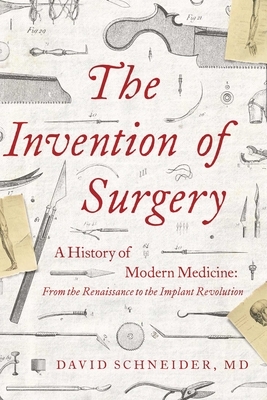 The Invention of Surgery: A History of Modern Medicine: From the Renaissance to the Implant Revolution by David Schneider