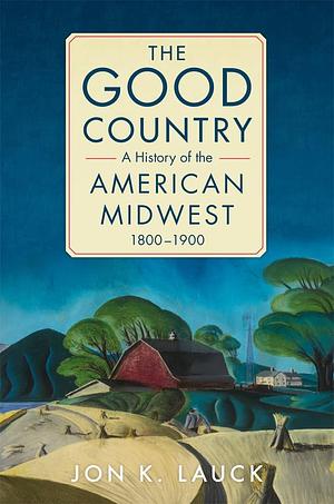 The Good Country: A History of the American Midwest, 1800–1900 by Jon K. Lauck