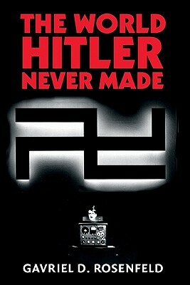 The World Hitler Never Made: Alternate History and the Memory of Nazism by Gavriel D. Rosenfeld