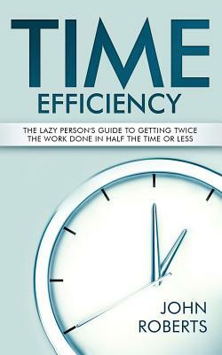 Time Efficiency: The Lazy Person's Guide to Getting Twice the Work Done in Half the Time or Less by John Roberts