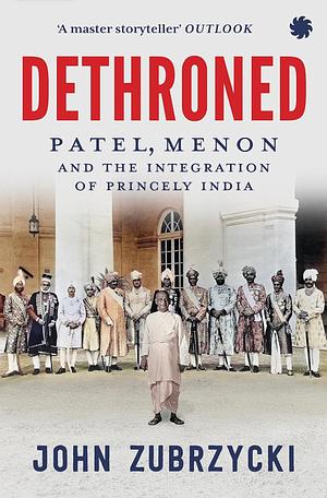 Dethroned : Patel, Menon and The Integration of Princely India by John Zubrzycki