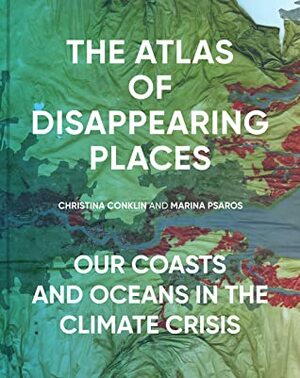 The Atlas of Disappearing Places: Our Coasts and Oceans in the Climate Crisis by Marina Psaros, Christina Conklin