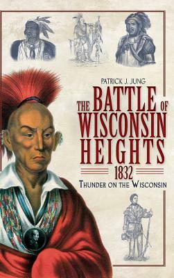 The Battle of Wisconsin Heights, 1832: Thunder on the Wisconsin by Patrick J. Jung