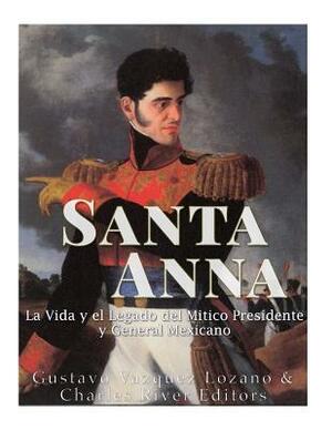 Santa Anna: La Vida y el Legado del Mítico Presidente y General Mexicano by Gustavo Vazquez Lozano, Charles River Editors