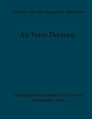 Air Force Doctrine ANNEX 1-04 Legal Support To Operations 28 December 2016 by United States Government Us Air Force