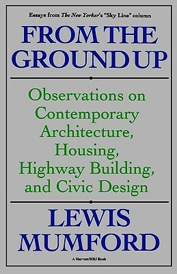 From the Ground Up: Observations on Contemporary Architecture, Housing, Highway Building & Civic Design by Lewis Mumford
