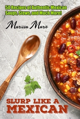 Slurp Like a Mexican: 50 Recipes of Authentic Mexican Soups, Stews, and Much More! by Marissa Marie