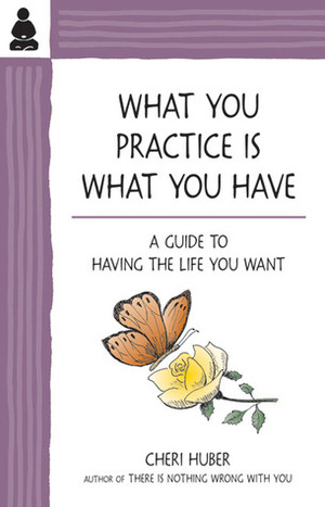 What You Practice Is What You Have: A Guide to Having the Life You Want by Cheri Huber