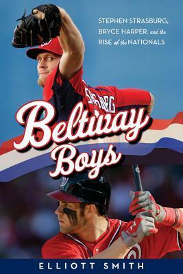 Beltway Boys: Stephen Strasburg, Bryce Harper, and the Rise of the Nationals by Elliott Smith
