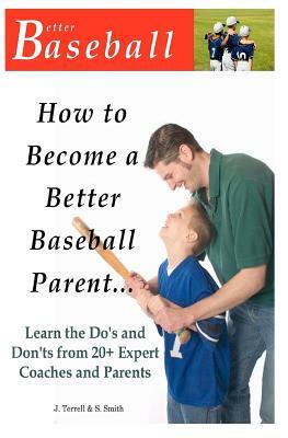 How To Become A Better Baseball Parent: Learn the Do's and Don'ts from 20+ Expert Coaches and Parents by S. Smith, J. Terrell
