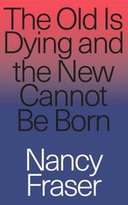 The Old Is Dying and the New Cannot Be Born: From Progressive Neoliberalism to Trump and Beyond by Nancy Fraser