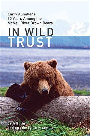 In Wild Trust: Larry Aumiller's Thirty Years Among the McNeil River Brown Bears by Jeff Fair