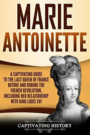 Marie Antoinette: A Captivating Guide to the Last Queen of France Before and During the French Revolution, Including Her Relationship with King Louis XVI by Captivating History