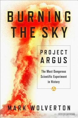 Burning the Sky: Project Argus, The Most Dangerous Scientific Experiment in History by Mark Wolverton