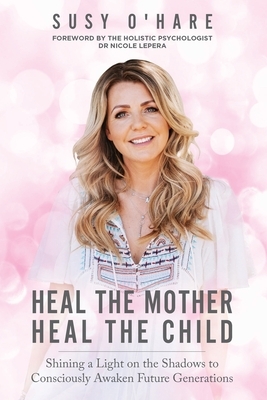 Heal The Mother, Heal The Child: Shining a Light on the Shadows to Consciously Awaken Future Generations by Susy O'Hare
