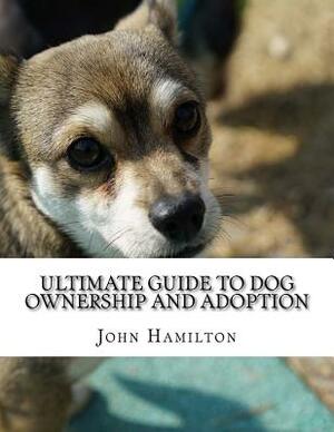 Ultimate Guide to Dog ownership and Adoption: A BRANDNEW TRAINING COURSE ON HOW TO RAISE A PERFECT DOG CREATED BY DOG EXPERTS FOR DOG Lovers by John Hamilton