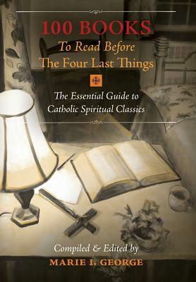 100 Books To Read Before The Four Last Things: The Essential Guide to Catholic Spiritual Classics by Marie I. George