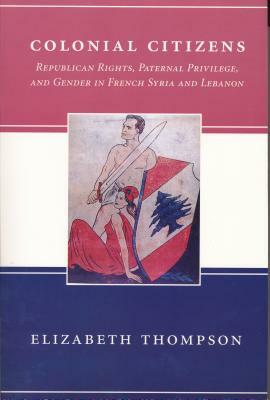 Colonial Citizens: Republican Rights, Paternal Privilege, and Gender in French Syria and Lebanon by Elizabeth Thompson