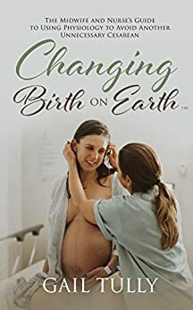 Changing Birth on Earth: A midwife and nurse's guide to using physiology to avoid another unnecessary cesarean by Gail Tully