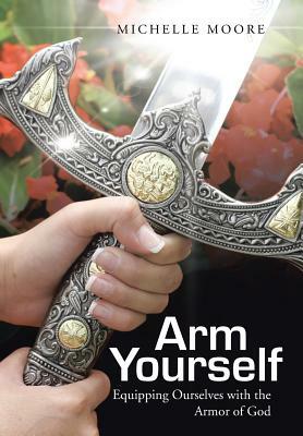 Arm Yourself: Equipping Ourselves with the Armor of God by Michelle Moore