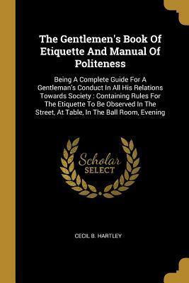 The Gentlemen's Book Of Etiquette And Manual Of Politeness: Being A Complete Guide For A Gentleman's Conduct In All His Relations Towards Society: Containing Rules For The Etiquette To Be Observed In The Street, At Table, In The Ball Room, Evening by Cecil B. Hartley